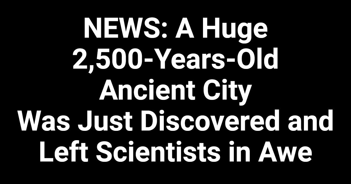 NEWS: A Huge 2,500-Year-Old Ancient City Was Just Discovered and Left Scientists in Awe NEWS: A Huge 2,500-Year-Old Ancient City Was Just Discovered and Left Scientists in Awe