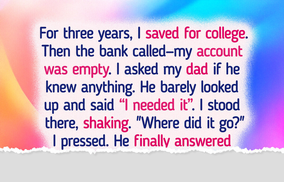 I Saved for Years for College—Then My Dad Took It All, His Reason Left Me Speechless I Saved for Years for College—Then My Dad Took It All, His Reason Left Me Speechless